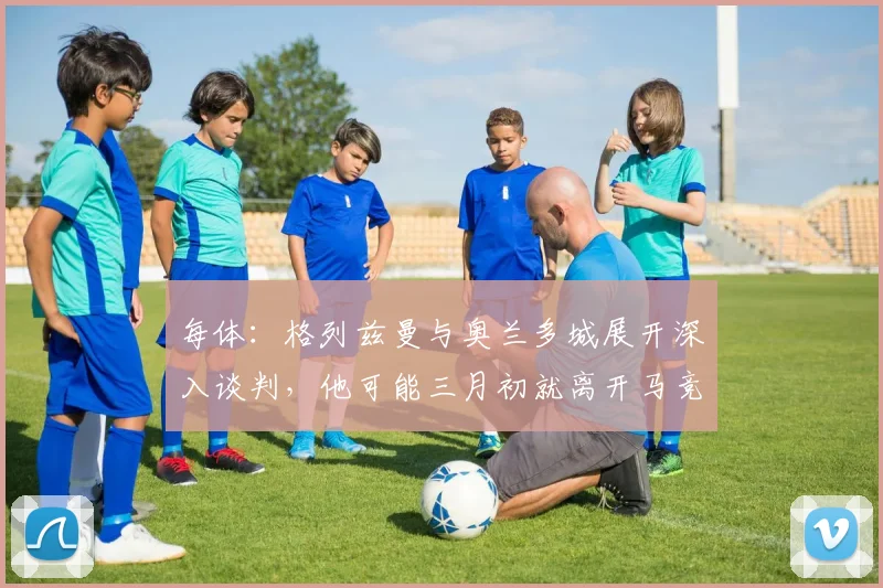 每体：格列兹曼与奥兰多城展开深入谈判，他可能三月初就离开马竞